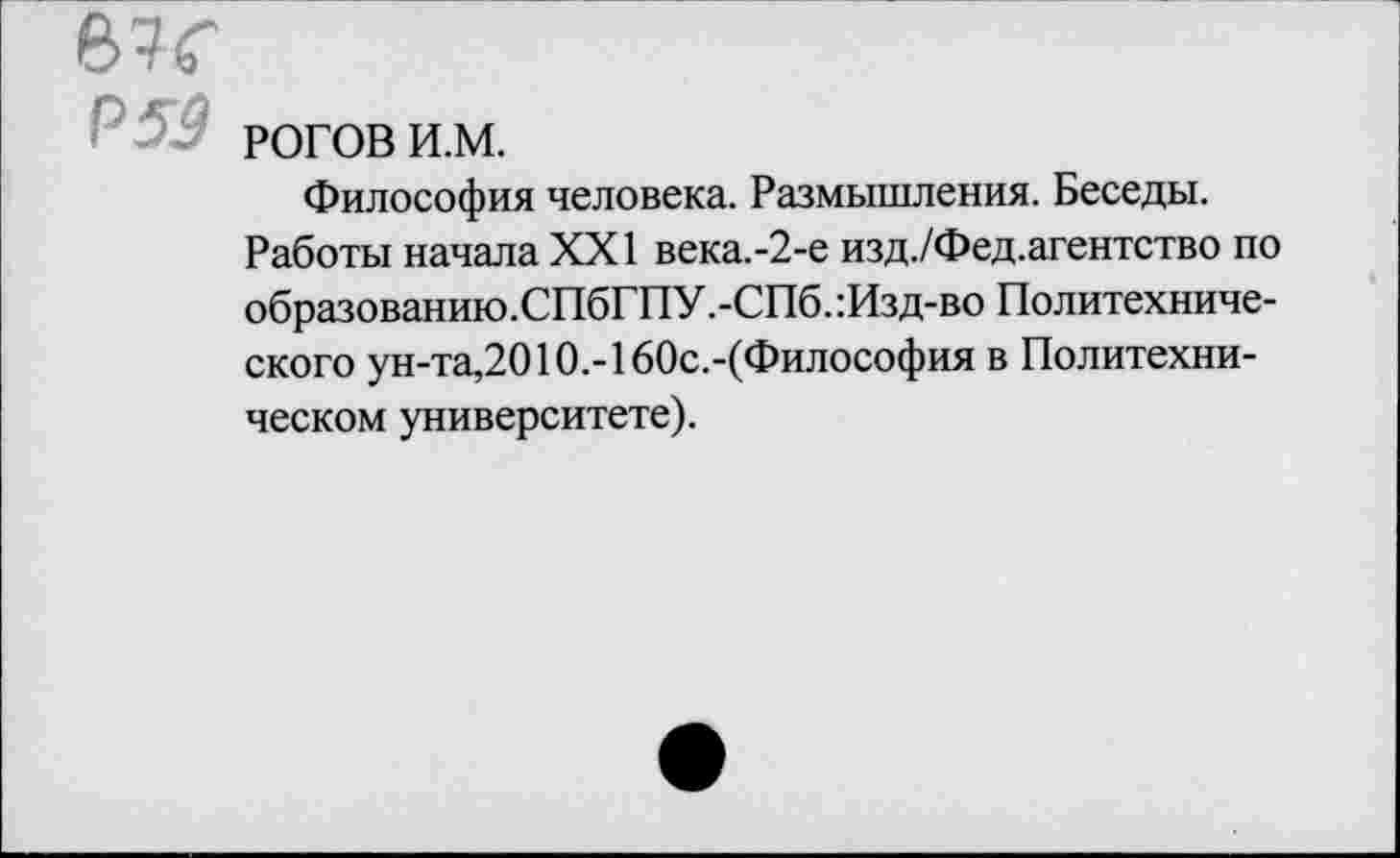 ﻿РОГОВ и.м.
Философия человека. Размышления. Беседы.
Работы начала XXI века.-2-е изд./Фед.агентство по образованию.СПбГПУ.-СПб.:Изд-во Политехнического ун-та,2010.-160с.-(Философия в Политехническом университете).